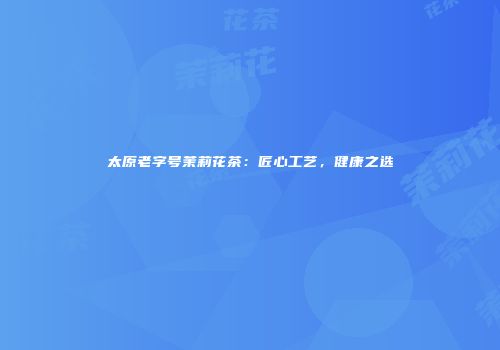 太原老字号茉莉花茶：匠心工艺，健康之选