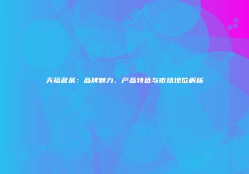 天福茗茶：品牌魅力、产品特色与市场地位解析