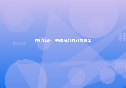 祁门红茶：中国茶叶的鲜香瑰宝