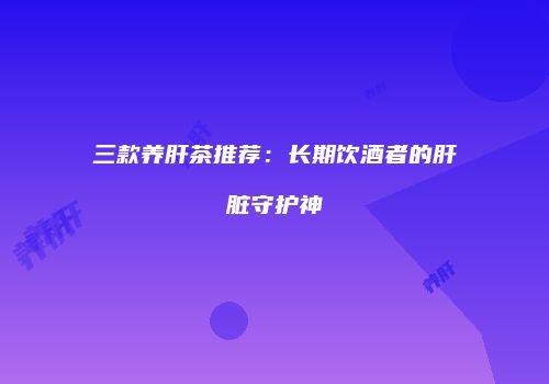 三款养肝茶推荐：长期饮酒者的肝脏守护神
