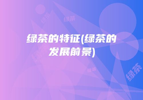 绿茶的特征(绿茶的发展前景)