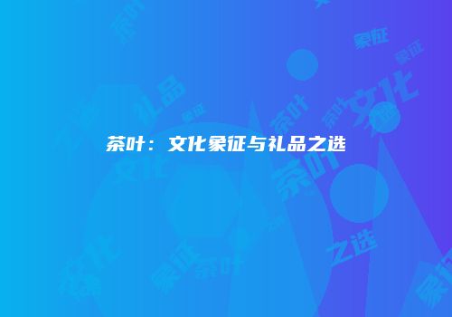 茶叶：文化象征与礼品之选