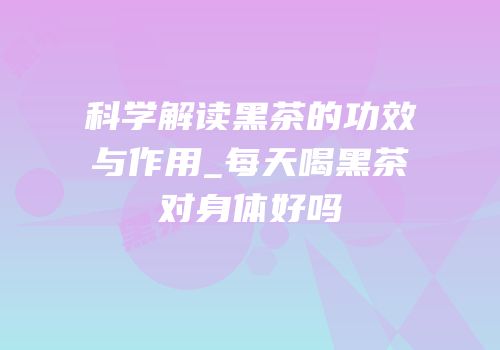 科学解读黑茶的功效与作用_每天喝黑茶对身体好吗