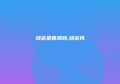 绿茶是普洱吗,绿茶我