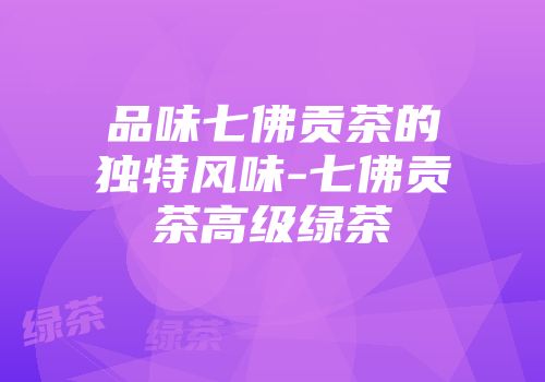 品味七佛贡茶的独特风味-七佛贡茶高级绿茶