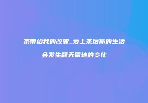 茶带给我的改变_爱上茶后你的生活会发生翻天覆地的变化