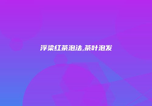 浮梁红茶泡法,茶叶泡发