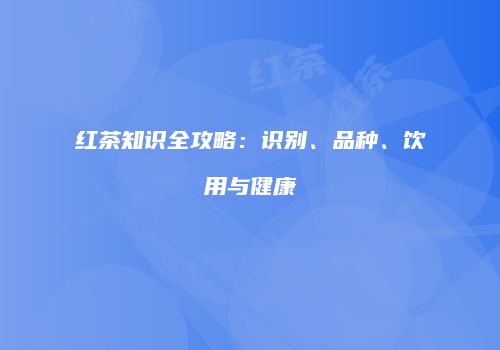 红茶知识全攻略：识别、品种、饮用与健康