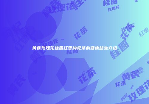 黄芪玫瑰花桂圆红枣枸杞茶的健康益处介绍