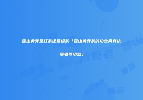 霍山黄芽是红茶还是绿茶「霍山黄芽茶的功效具有抗衰老等功效」