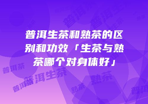普洱生茶和熟茶的区别和功效「生茶与熟茶哪个对身体好」