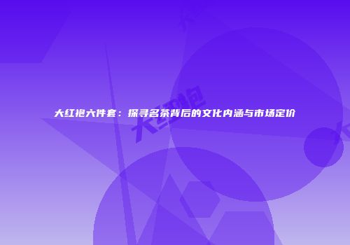 大红袍六件套：探寻名茶背后的文化内涵与市场定价