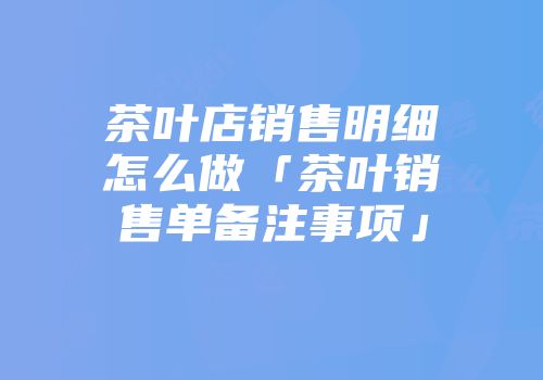 茶叶店销售明细怎么做「茶叶销售单备注事项」