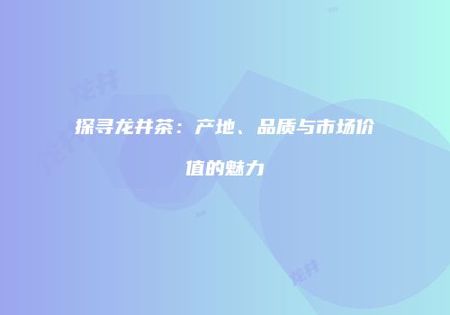 探寻龙井茶：产地、品质与市场价值的魅力
