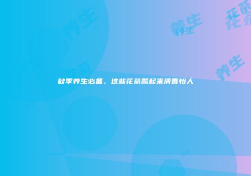 秋季养生必备，这些花茶喝起来清香怡人