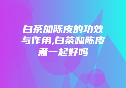 白茶加陈皮的功效与作用,白茶和陈皮煮一起好吗
