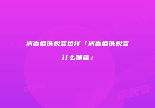 清香型铁观音色泽「清香型铁观音什么颜色」
