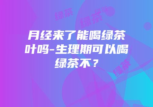月经来了能喝绿茶叶吗-生理期可以喝绿茶不？