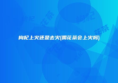 枸杞上火还是去火(喝花茶会上火吗)