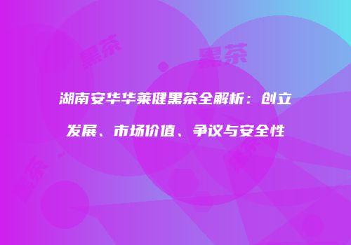 湖南安华华莱健黑茶全解析：创立发展、市场价值、争议与安全性