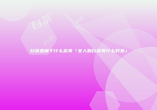 白茶是属于什么茶类「女人喝白茶有什么好处」