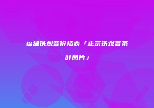 福建铁观音价格表「正宗铁观音茶叶图片」