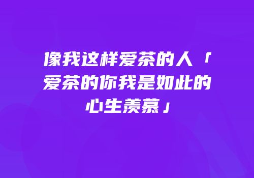 像我这样爱茶的人「爱茶的你我是如此的心生羡慕」