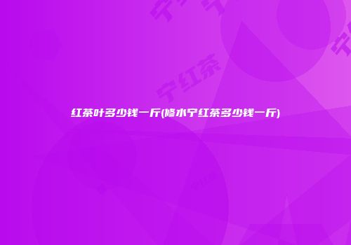 红茶叶多少钱一斤(修水宁红茶多少钱一斤)