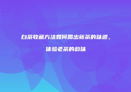 白茶收藏方法如何喝出新茶的味道，体验老茶的韵味