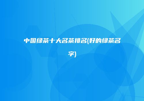 中国绿茶十大名茶排名(好的绿茶名字)
