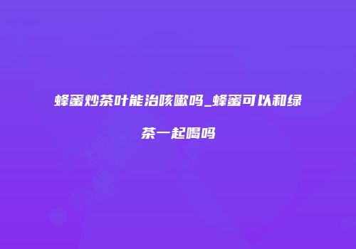 蜂蜜炒茶叶能治咳嗽吗_蜂蜜可以和绿茶一起喝吗