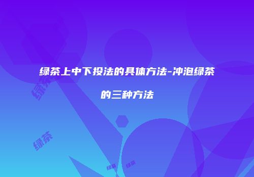 绿茶上中下投法的具体方法-冲泡绿茶的三种方法