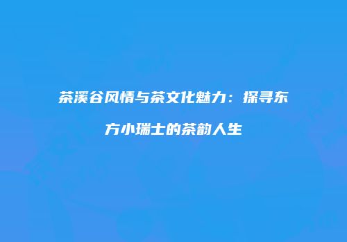 茶溪谷风情与茶文化魅力：探寻东方小瑞士的茶韵人生