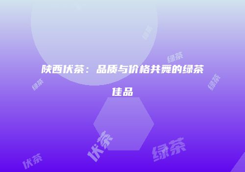 陕西伏茶：品质与价格共舞的绿茶佳品