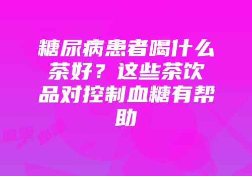 糖尿病患者喝什么茶好？这些茶饮品对控制血糖有帮助