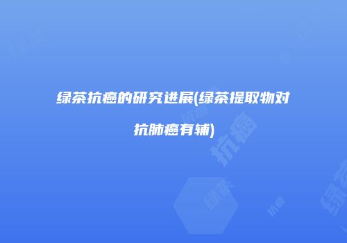 绿茶抗癌的研究进展(绿茶提取物对抗肺癌有辅)