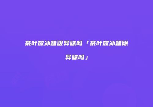 茶叶放冰箱吸异味吗「茶叶放冰箱除异味吗」