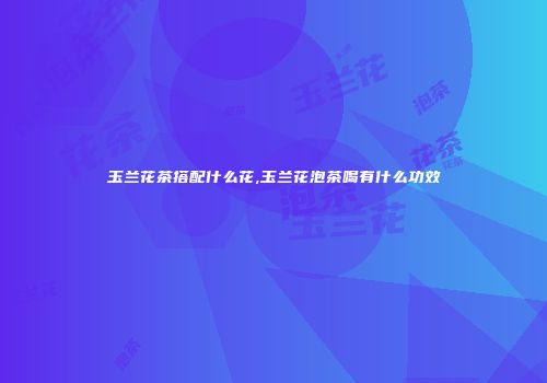 玉兰花茶搭配什么花,玉兰花泡茶喝有什么功效