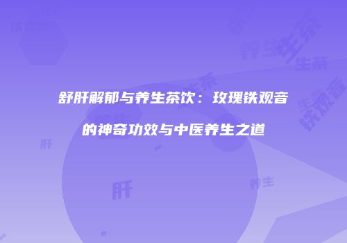 舒肝解郁与养生茶饮：玫瑰铁观音的神奇功效与中医养生之道