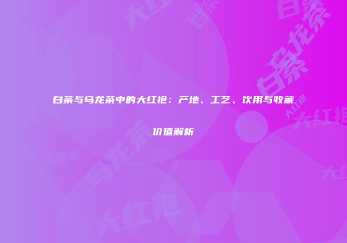白茶与乌龙茶中的大红袍：产地、工艺、饮用与收藏价值解析