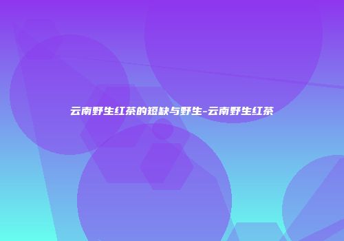云南野生红茶的短缺与野生-云南野生红茶