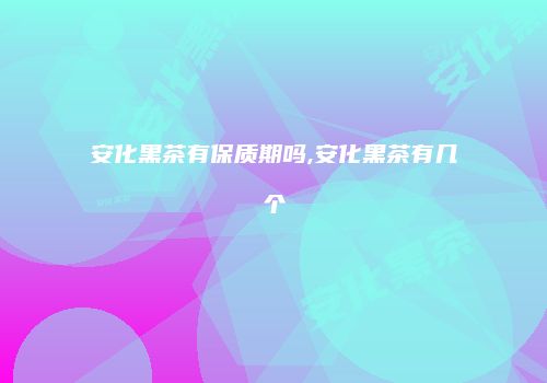 安化黑茶有保质期吗,安化黑茶有几个