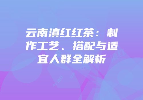 云南滇红红茶：制作工艺、搭配与适宜人群全解析