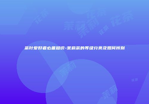 茶叶爱好者必备知识-茉莉茶的等级分类及如何辨别