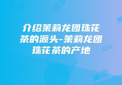 介绍茉莉龙团珠花茶的源头-茉莉龙团珠花茶的产地