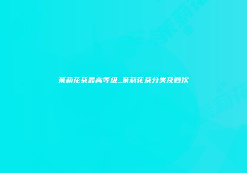 茉莉花茶最高等级_茉莉花茶分类及档次