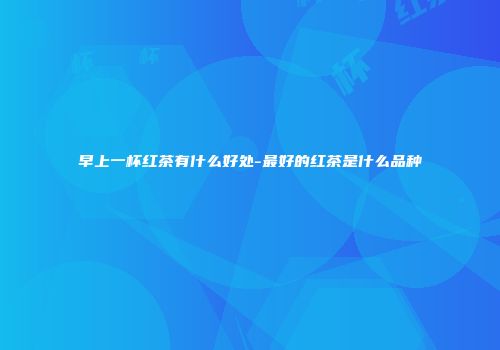 早上一杯红茶有什么好处-最好的红茶是什么品种