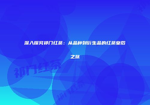 深入探究祁门红茶：从品种到衍生品的红茶皇后之旅