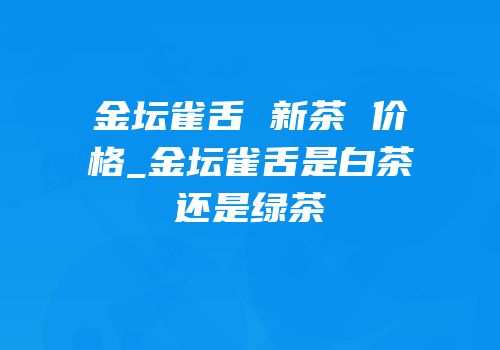 金坛雀舌 新茶 价格_金坛雀舌是白茶还是绿茶