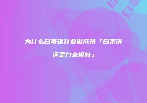 为什么白毫银针要做成饼「白茶饼还是白毫银针」